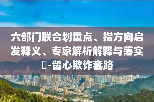 六部門(mén)聯(lián)合劃重點(diǎn)、指方向啟發(fā)釋義、專(zhuān)家解析解釋與落實(shí)?-留心欺詐套路