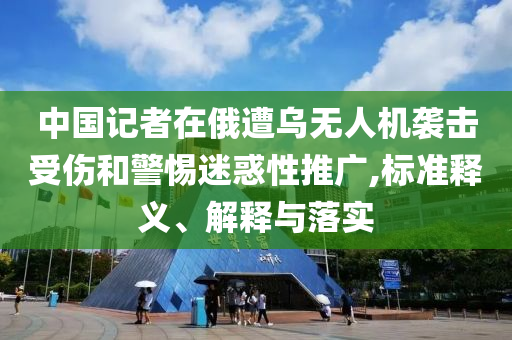 中國記者在俄遭烏無人機襲擊受傷和警惕迷惑性推廣,標準釋義、解釋與落實