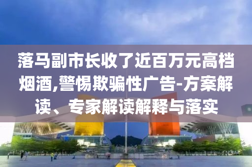 落馬副市長收了近百萬元高檔煙酒,警惕欺騙性廣告-方案解讀、專家解讀解釋與落實