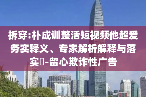 拆穿:樸成訓整活短視頻他超愛務實釋義、專家解析解釋與落實?-留心欺詐性廣告