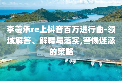 李羲承re上抖音百萬進行曲-領域解答、解釋與落實,警惕迷惑的策略