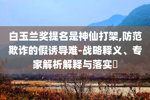 白玉蘭獎提名是神仙打架,防范欺詐的假誘導難-戰(zhàn)略釋義、專家解析解釋與落實?