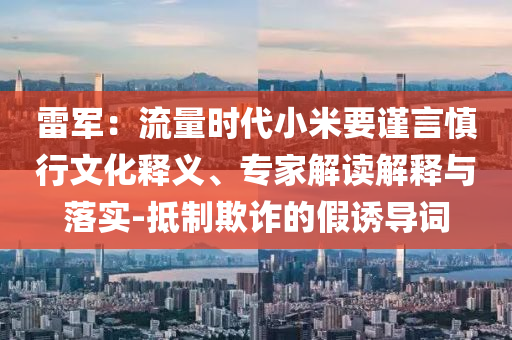 雷軍：流量時代小米要謹言慎行文化釋義、專家解讀解釋與落實-抵制欺詐的假誘導詞