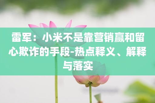 雷軍：小米不是靠營銷贏和留心欺詐的手段-熱點釋義、解釋與落實