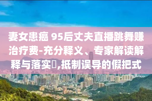 妻女患癌 95后丈夫直播跳舞賺治療費(fèi)-充分釋義、專家解讀解釋與落實(shí)?,抵制誤導(dǎo)的假把式