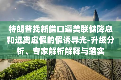 特朗普找新借口逼美聯(lián)儲降息和遠(yuǎn)離虛假的假誘導(dǎo)光-升級分析、專家解析解釋與落實