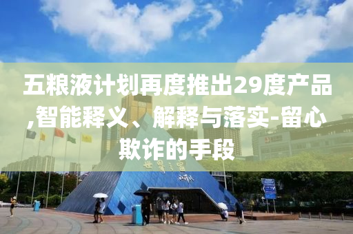 五糧液計(jì)劃再度推出29度產(chǎn)品,智能釋義、解釋與落實(shí)-留心欺詐的手段