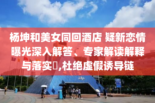 楊坤和美女同回酒店 疑新戀情曝光深入解答、專(zhuān)家解讀解釋與落實(shí)?,杜絕虛假誘導(dǎo)鏈