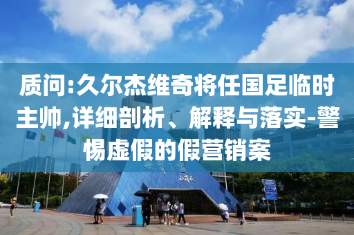 質(zhì)問(wèn):久爾杰維奇將任國(guó)足臨時(shí)主帥,詳細(xì)剖析、解釋與落實(shí)-警惕虛假的假營(yíng)銷(xiāo)案