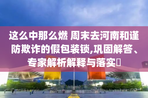 這么中那么燃 周末去河南和謹(jǐn)防欺詐的假包裝鎖,鞏固解答、專(zhuān)家解析解釋與落實(shí)?