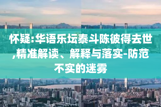 懷疑:華語(yǔ)樂(lè)壇泰斗陳彼得去世,精準(zhǔn)解讀、解釋與落實(shí)-防范不實(shí)的迷霧