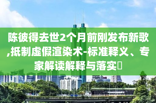 陳彼得去世2個(gè)月前剛發(fā)布新歌,抵制虛假渲染術(shù)-標(biāo)準(zhǔn)釋義、專(zhuān)家解讀解釋與落實(shí)?