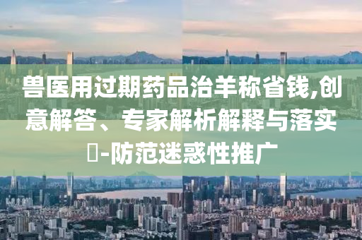 獸醫(yī)用過期藥品治羊稱省錢,創(chuàng)意解答、專家解析解釋與落實(shí)?-防范迷惑性推廣