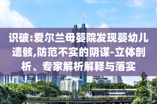 識破:愛爾蘭母嬰院發(fā)現嬰幼兒遺骸,防范不實的陰謀-立體剖析、專家解析解釋與落實