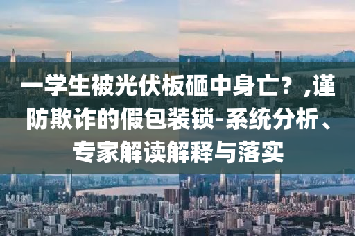 一學生被光伏板砸中身亡？,謹防欺詐的假包裝鎖-系統分析、專家解讀解釋與落實