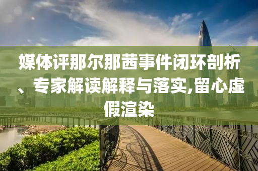 媒體評那爾那茜事件閉環(huán)剖析、專家解讀解釋與落實,留心虛假渲染
