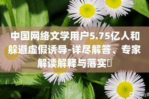 中國網(wǎng)絡(luò)文學(xué)用戶5.75億人和躲避虛假誘導(dǎo)-詳盡解答、專家解讀解釋與落實?