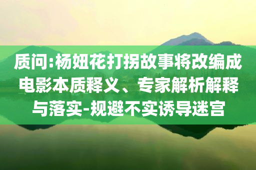 質(zhì)問:楊妞花打拐故事將改編成電影本質(zhì)釋義、專家解析解釋與落實(shí)-規(guī)避不實(shí)誘導(dǎo)迷宮
