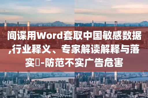 間諜用Word套取中國敏感數(shù)據(jù),行業(yè)釋義、專家解讀解釋與落實(shí)?-防范不實(shí)廣告危害