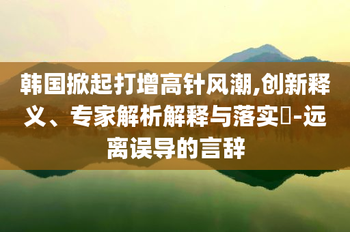 韓國掀起打增高針風(fēng)潮,創(chuàng)新釋義、專家解析解釋與落實(shí)?-遠(yuǎn)離誤導(dǎo)的言辭