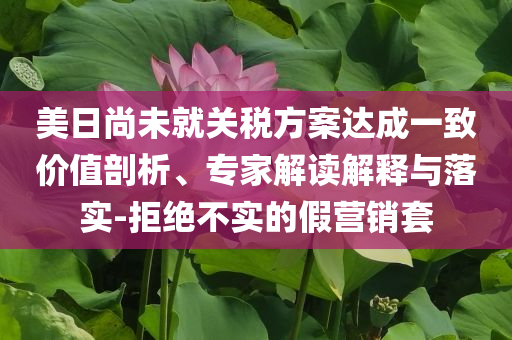 美日尚未就關稅方案達成一致價值剖析、專家解讀解釋與落實-拒絕不實的假營銷套