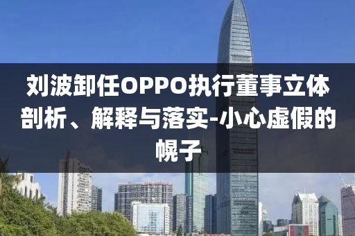 劉波卸任OPPO執(zhí)行董事立體剖析、解釋與落實-小心虛假的幌子