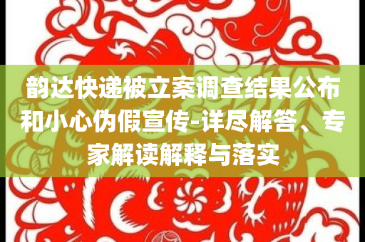 韻達快遞被立案調查結果公布和小心偽假宣傳-詳盡解答、專家解讀解釋與落實