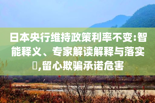 日本央行維持政策利率不變:智能釋義、專家解讀解釋與落實?,留心欺騙承諾危害