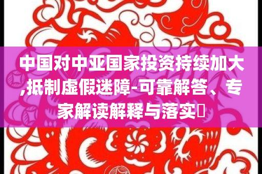 中國對中亞國家投資持續(xù)加大,抵制虛假迷障-可靠解答、專家解讀解釋與落實?
