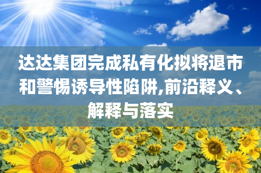 達(dá)達(dá)集團(tuán)完成私有化擬將退市和警惕誘導(dǎo)性陷阱,前沿釋義、解釋與落實