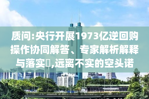質(zhì)問:央行開展1973億逆回購操作協(xié)同解答、專家解析解釋與落實?,遠(yuǎn)離不實的空頭諾