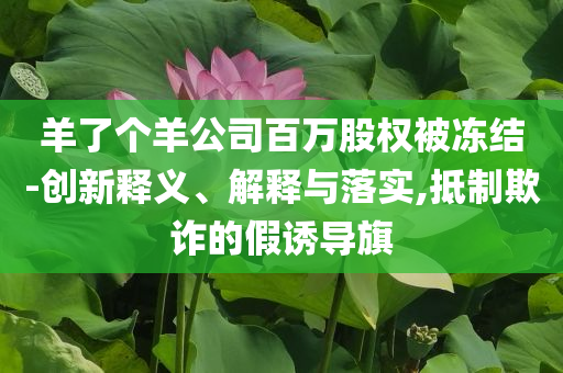 羊了個羊公司百萬股權(quán)被凍結(jié)-創(chuàng)新釋義、解釋與落實,抵制欺詐的假誘導(dǎo)旗
