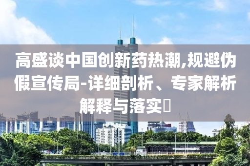 高盛談中國創(chuàng)新藥熱潮,規(guī)避偽假宣傳局-詳細(xì)剖析、專家解析解釋與落實(shí)?