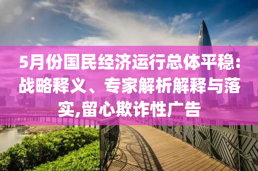 5月份國民經(jīng)濟運行總體平穩(wěn):戰(zhàn)略釋義、專家解析解釋與落實,留心欺詐性廣告