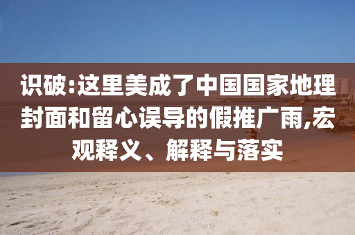 識破:這里美成了中國國家地理封面和留心誤導的假推廣雨,宏觀釋義、解釋與落實