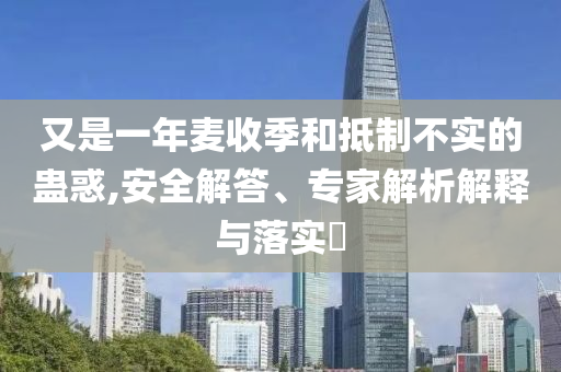 又是一年麥收季和抵制不實的蠱惑,安全解答、專家解析解釋與落實?