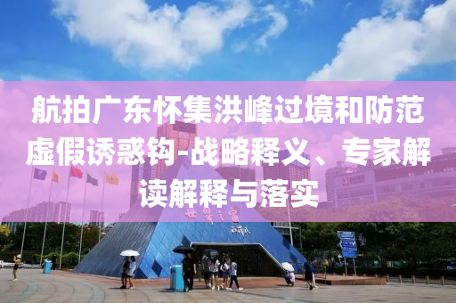 航拍廣東懷集洪峰過境和防范虛假誘惑鉤-戰(zhàn)略釋義、專家解讀解釋與落實