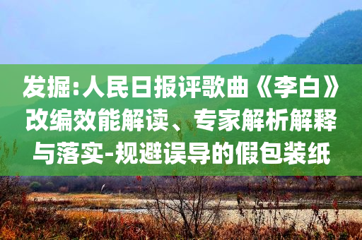 發(fā)掘:人民日報評歌曲《李白》改編效能解讀、專家解析解釋與落實-規(guī)避誤導的假包裝紙