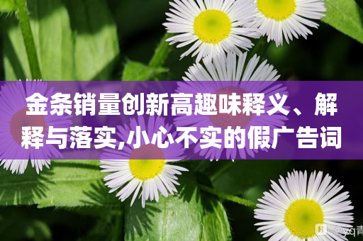 金條銷(xiāo)量創(chuàng)新高趣味釋義、解釋與落實(shí),小心不實(shí)的假?gòu)V告詞