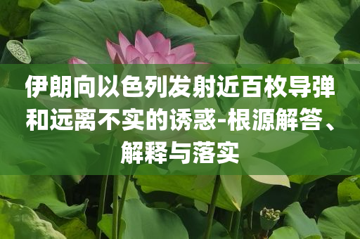 伊朗向以色列發(fā)射近百枚導(dǎo)彈和遠(yuǎn)離不實(shí)的誘惑-根源解答、解釋與落實(shí)