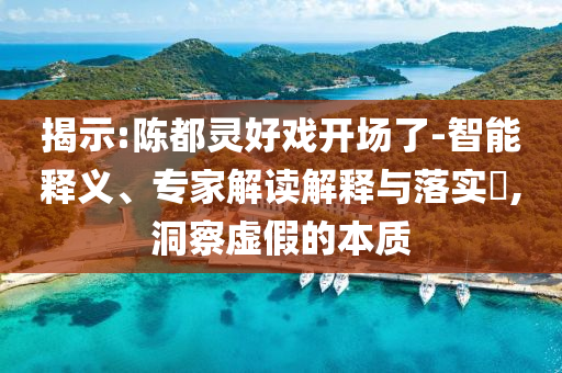 揭示:陳都靈好戲開場了-智能釋義、專家解讀解釋與落實?,洞察虛假的本質(zhì)