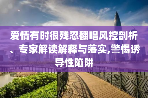 愛情有時(shí)很殘忍翻唱風(fēng)控剖析、專家解讀解釋與落實(shí),警惕誘導(dǎo)性陷阱