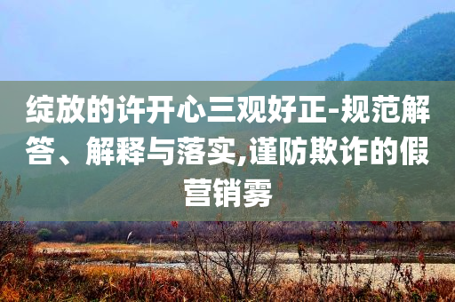 綻放的許開心三觀好正-規(guī)范解答、解釋與落實(shí),謹(jǐn)防欺詐的假營銷霧