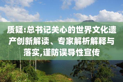 質(zhì)疑:總書記關(guān)心的世界文化遺產(chǎn)創(chuàng)新解讀、專家解析解釋與落實(shí),謹(jǐn)防誤導(dǎo)性宣傳
