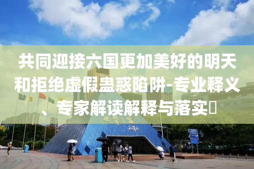 共同迎接六國(guó)更加美好的明天和拒絕虛假蠱惑陷阱-專業(yè)釋義、專家解讀解釋與落實(shí)?