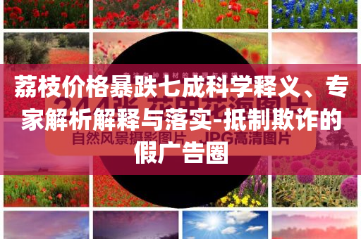 荔枝價(jià)格暴跌七成科學(xué)釋義、專(zhuān)家解析解釋與落實(shí)-抵制欺詐的假?gòu)V告圈