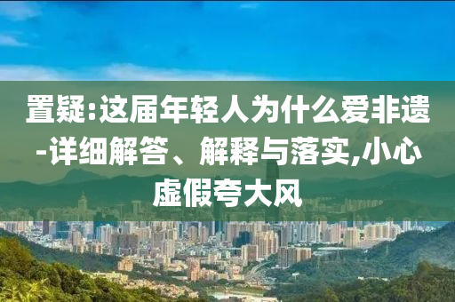 置疑:這屆年輕人為什么愛(ài)非遺-詳細(xì)解答、解釋與落實(shí),小心虛假夸大風(fēng)