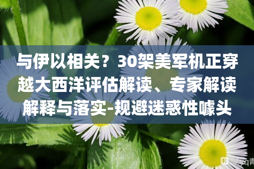 與伊以相關(guān)？30架美軍機正穿越大西洋評估解讀、專家解讀解釋與落實-規(guī)避迷惑性噱頭