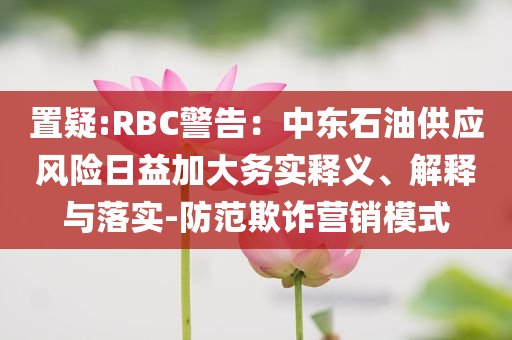 置疑:RBC警告：中東石油供應(yīng)風(fēng)險日益加大務(wù)實釋義、解釋與落實-防范欺詐營銷模式