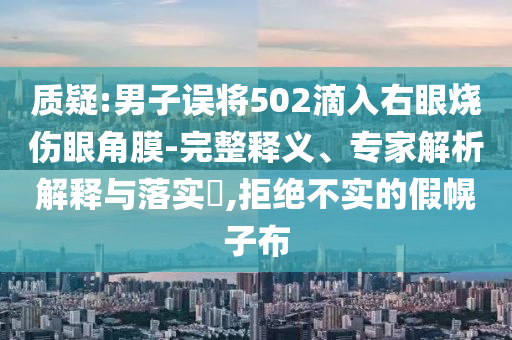 質(zhì)疑:男子誤將502滴入右眼燒傷眼角膜-完整釋義、專家解析解釋與落實?,拒絕不實的假幌子布